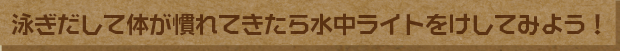泳ぎだして体が慣れてきたら水中ライトをけしてみよう！
